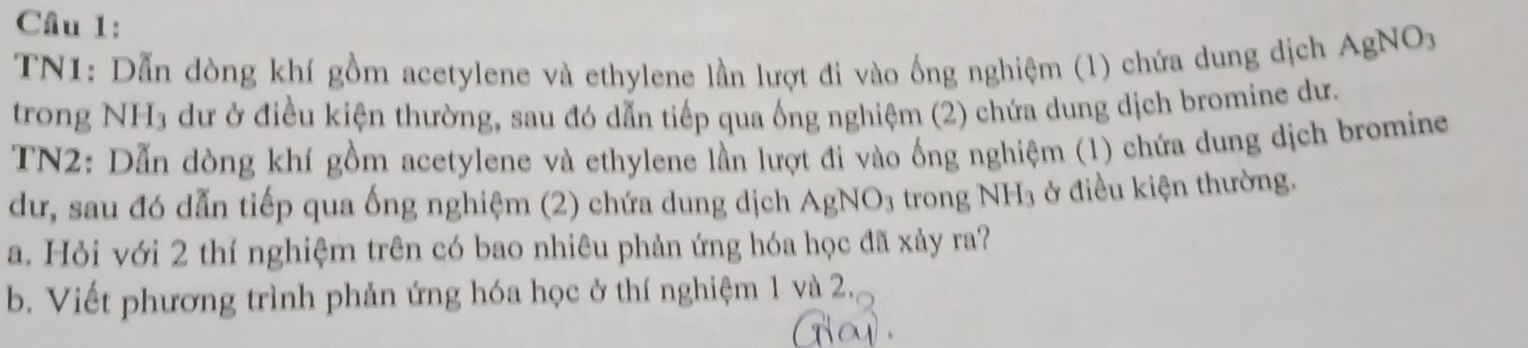 Cầu 1: 
TN1: Dẫn dòng khí gồm acetylene và ethylene lần lượt đi vào ống nghiệm (1) chứa dung dịch AgNO_3
trong NH3 dư ở điều kiện thường, sau đó dẫn tiếp qua ống nghiệm (2) chứa dung dịch bromine dư. 
TN2: Dẫn dòng khí gồm acetylene và ethylene lần lượt đi vào ống nghiệm (1) chứa dung dịch bromine 
dư, sau đó dẫn tiếp qua ống nghiệm (2) chứa dung dịch AgNO_3 trong NH_3 ở điều kiện thường. 
a. Hỏi với 2 thí nghiệm trên có bao nhiêu phản ứng hóa học đã xảy ra? 
b. Viết phương trình phản ứng hóa học ở thí nghiệm 1 và 2.