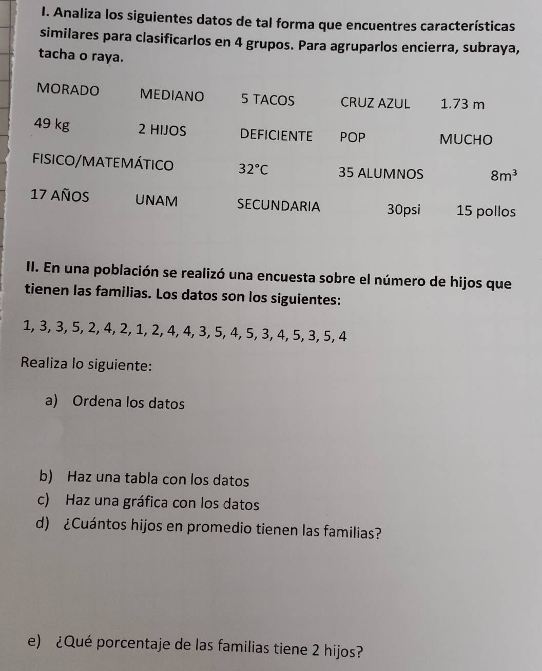 Analiza los siguientes datos de tal forma que encuentres características 
similares para clasificarlos en 4 grupos. Para agruparlos encierra, subraya, 
tacha o raya. 
MORADO MEDIANO 5 TACOS CRUZ AZUL 1.73 m
49 kg 2 HIJOS DEFICIENTE POP 
MUCHO 
FiSICO/MATEMÁTICO 32°C 35 ALUMNOS
8m^3
17 años UNAM SECUNDARIA 30psi 15 pollos 
II. En una población se realizó una encuesta sobre el número de hijos que 
tienen las familias. Los datos son los siguientes:
1, 3, 3, 5, 2, 4, 2, 1, 2, 4, 4, 3, 5, 4, 5, 3, 4, 5, 3, 5, 4
Realiza lo siguiente: 
a) Ordena los datos 
b) Haz una tabla con los datos 
c) Haz una gráfica con los datos 
d) ¿Cuántos hijos en promedio tienen las familias? 
e) ¿Qué porcentaje de las familias tiene 2 hijos?