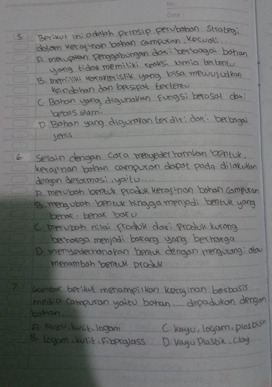 Berikut in: odklah prinsip perubohan Strategi
dotom kerayinon bahan compuran, Kecuali.
A. metupouan penggobungan doc: berbagai bohan
yong tidak memiliki reaks: kimia lextentu
B. memiliki vorokcerisrik yong bisa mewusuokan
keindohan don besifal tertencu
C. Bohan yong digunakan Fungsiberasol dor;
beboas dlam:
D. Bohan yang digunakan terdir; dar: ber bagai
senis
6. Seloin dengan (ara menyeder hamlan boncUk,
kecay nan bohan campuron dopot pada dilokolan
dengen deformasi, yaitu. . .
A. metuboh benaok produk heraginon bohan compuran
B. mengoban bentoK hingga menjedi bentun yong
benar. benar baxu
Cmeruboh nilai prodok cas: Produk kurong
bechasga menjodli barang yang becharga
D. menyedechanokan benedk dengan mengurang; alou
menambah beneuu produk
7. coambor berilut monampiluan kerajinan besbasis
media campuran yaitu bahan. . . . dipadukan dengan
bohan_
A Yey kit, 10gam C. kayo, logam plosbisin
B. l0gam, kulit, Fibeiglass D. Kayu Plassin. Clay