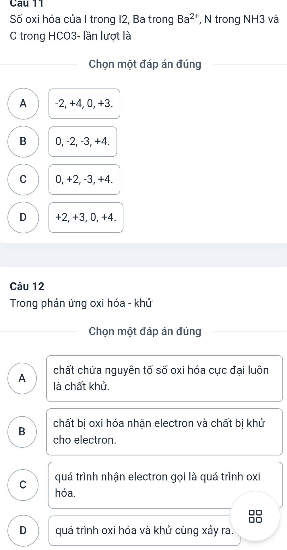 Cau 11
Số oxi hóa của I trong 12, Ba trong Ba^(2+) , N trong NH3 và
C trong HCO3- lần lượt là
Chọn một đáp án đúng
A -2, +4, 0, +3.
B 0, -2, -3, +4.
C 0, +2, -3, +4.
D +2, +3, 0, +4.
Câu 12
Trong phản ứng oxi hóa - khử
Chọn một đáp án đúng
chất chứa nguyên tố số oxi hóa cực đại luôn
A
là chất khử.
chất bị oxi hóa nhận electron và chất bị khử
B
cho electron.
quá trình nhận electron gọi là quá trình oxi
C
hóa.
D quá trình oxi hóa và khử cùng xảy ra.