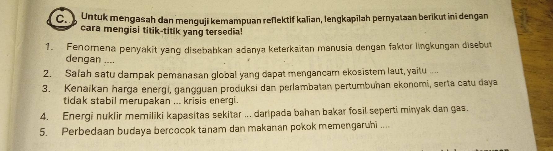 Untuk mengasah dan menguji kemampuan reflektif kalian, lengkapilah pernyataan berikut ini dengan 
cara mengisi titik-titik yang tersedia! 
1. Fenomena penyakit yang disebabkan adanya keterkaitan manusia dengan faktor lingkungan disebut 
dengan .... 
2. Salah satu dampak pemanasan global yang dapat mengancam ekosistem laut, yaitu .... 
3. Kenaikan harga energi, gangguan produksi dan perlambatan pertumbuhan ekonomi, serta catu daya 
tidak stabil merupakan ... krisis energi. 
4. Energi nuklir memiliki kapasitas sekitar ... daripada bahan bakar fosil seperti minyak dan gas. 
5. Perbedaan budaya bercocok tanam dan makanan pokok memengaruhi ....