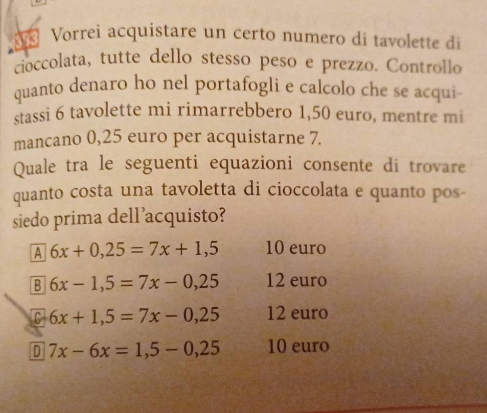 Vorrei acquistare un certo numero di tavolette di
cioccolata, tutte dello stesso peso e prezzo. Controllo
quanto denaro ho nel portafogli e calcolo che se acqui-
stassi 6 tavolette mi rimarrebbero 1,50 euro, mentre mi
mancano 0,25 euro per acquistarne 7.
Quale tra le seguenti equazioni consente di trovare
quanto costa una tavoletta di cioccolata e quanto pos-
siedo prima dell'acquisto?
A 6x+0,25=7x+1,5 10 euro
B 6x-1,5=7x-0,25 12 euro
C 6x+1,5=7x-0,25 12 euro
D 7x-6x=1, 5-0,25 10 euro