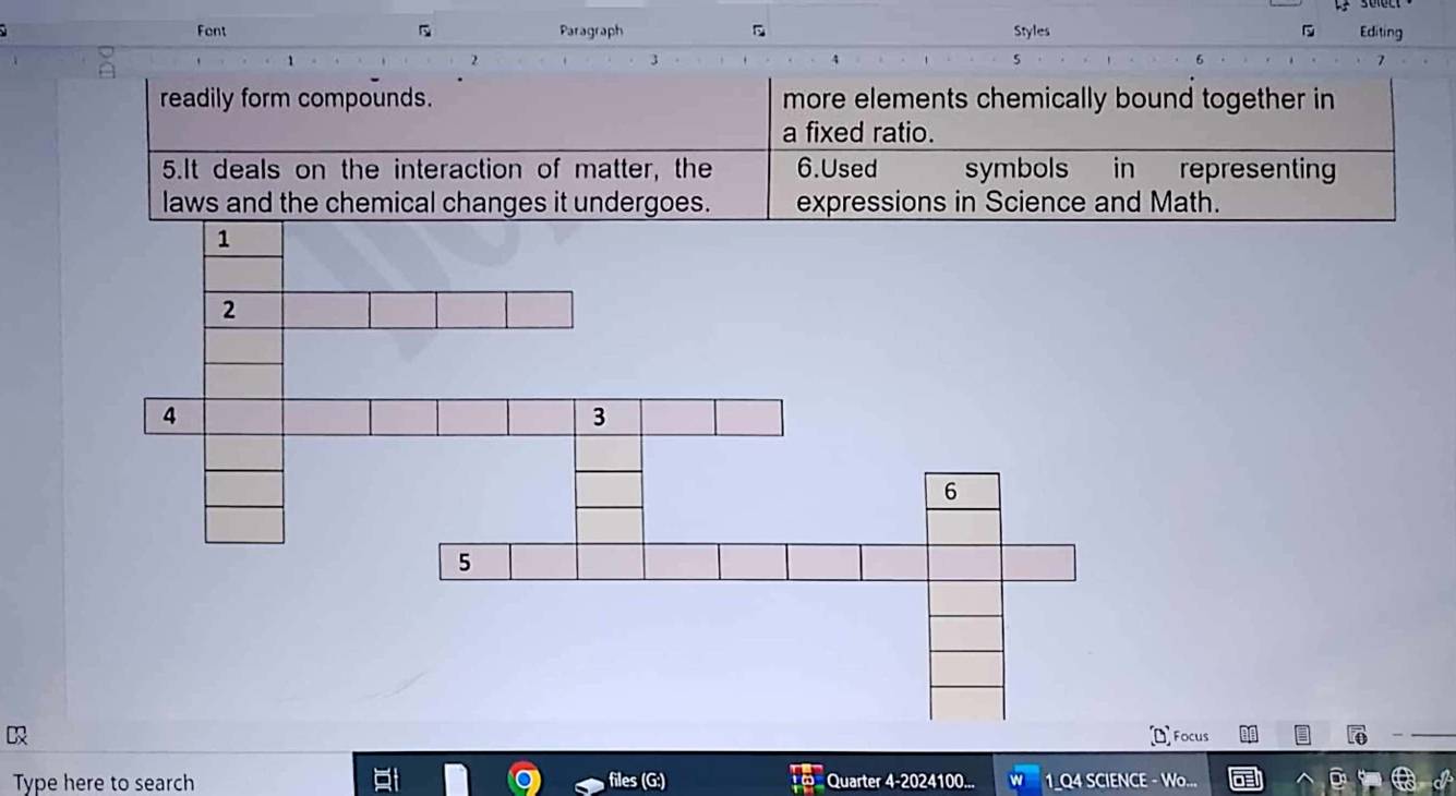 Fent Paragraph D Styles Editing 
1 
2 
3 
5 
7 
readily form compounds. more elements chemically bound together in 
a fixed ratio. 
5.It deals on the interaction of matter, the 6.Used symbols in representing 
laws and the chemical changes it undergoes. expressions in Science and Math. 
us 
Type here to search Quarter 4-2024100... 1 Q4 SCIENCE - Wo...