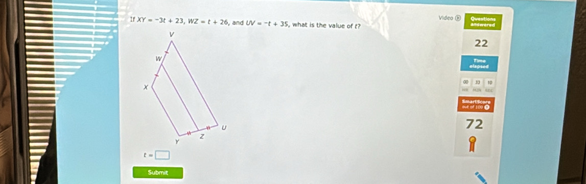 Video Questions
If XY=-3t+23, WZ=t+26 , and UV=-t+35 , what is the value of t? answered
22
Time
elapsed
J 10
SEC
Smart Score
out of 1C0 1
72
t=□
Submit