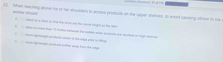 Questions Answered: 21 of 115
22. When reaching above his or her shoulders to access products on the upper shelves, to avoid causing stress to his 
worker should
A. ○ stand on a chair so that the arms are the same height as the item
B. ○ allow no more than 10 inches between the pallets when products are stocked on high shelves
C. ○ move lightweight products closer to the edge prior to lifting
D. □ move lightweight products further away from the edge