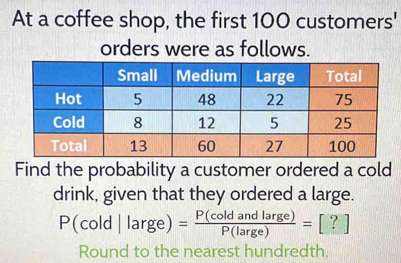 At a coffee shop, the first 100 customers' 
orders were as follows. 
Find the probability a customer ordered a cold 
drink, given that they ordered a large.
P(cold|large)= P(coldandlarge)/P(large) =[?]
Round to the nearest hundredth.