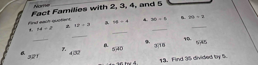 Name 
_ 
Fact Families with 2, 3, 4, and 5
Find each quotient. 
_ 
1. 14/ 2 2. 12/ 3 3. 16/ 4 4. 30/ 5 _ 5._
20/ 2
_ 
_ 
9. 10. 
8. 
7.
5encloselongdiv 40 beginarrayr 3encloselongdiv 18endarray beginarrayr 5encloselongdiv 45endarray
6.
beginarrayr 3encloselongdiv 21endarray
beginarrayr 4encloselongdiv 32endarray
6 by 4. 13. Find 35 divided by 5.