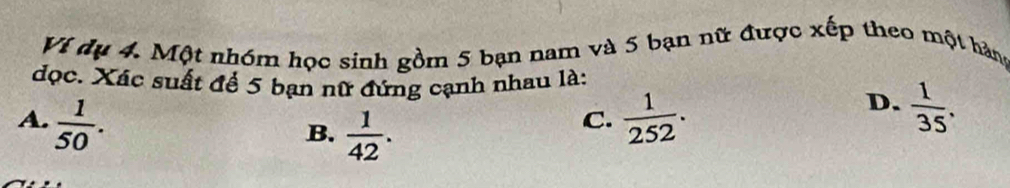 Vi dụ 4. Một nhóm học sinh gồm 5 bạn nam và 5 bạn nữ được xếp theo một hàng
đọc. Xác suất để 5 bạn nữ đứng cạnh nhau là:
A.  1/50 .  1/252 .
B.  1/42 . 
C.
D.  1/35 .