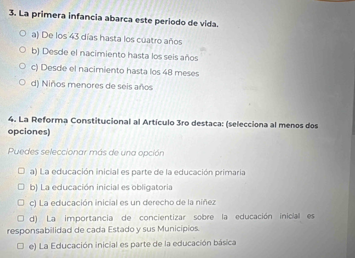 La primera infancia abarca este periodo de vida.
a) De los 43 días hasta los cuatro años
b) Desde el nacimiento hasta los seis años
c) Desde el nacimiento hasta los 48 meses
d) Niños menores de seis años
4. La Reforma Constitucional al Artículo 3ro destaca: (selecciona al menos dos
opciones)
Puedes seleccionar más de una opción
a) La educación inicial es parte de la educación primaria
b) La educación inicial es obligatoria
c) La educación inicial es un derecho de la niñez
d) La importancia de concientizar sobre la educación inicial es
responsabilidad de cada Estado y sus Municipios.
e) La Educación inicial es parte de la educación básica