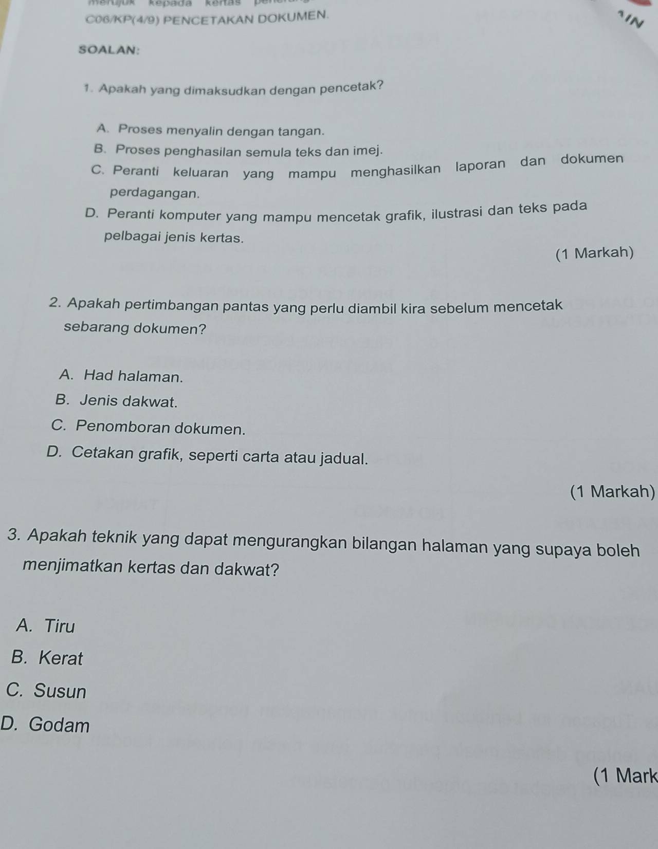 mendjok Repada Kanas p 
C06/KP(4/9) PENCETAKAN DOKUMEN. ~IN
SOALAN:
1. Apakah yang dimaksudkan dengan pencetak?
A. Proses menyalin dengan tangan.
B. Proses penghasilan semula teks dan imej.
C. Peranti keluaran yang mampu menghasilkan laporan dan dokumen
perdagangan.
D. Peranti komputer yang mampu mencetak grafik, ilustrasi dan teks pada
pelbagai jenis kertas.
(1 Markah)
2. Apakah pertimbangan pantas yang perlu diambil kira sebelum mencetak
sebarang dokumen?
A. Had halaman.
B. Jenis dakwat.
C. Penomboran dokumen.
D. Cetakan grafik, seperti carta atau jadual.
(1 Markah)
3. Apakah teknik yang dapat mengurangkan bilangan halaman yang supaya boleh
menjimatkan kertas dan dakwat?
A. Tiru
B. Kerat
C. Susun
D. Godam
(1 Mark