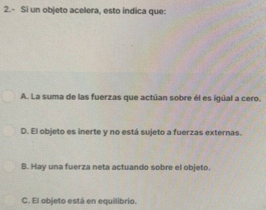 2.- Si un objeto acelera, esto indica que:
A. La suma de las fuerzas que actúan sobre él es igúal a cero.
D. El objeto es inerte y no está sujeto a fuerzas externas.
B. Hay una fuerza neta actuando sobre el objeto.
C. El objeto está en equilibrio.