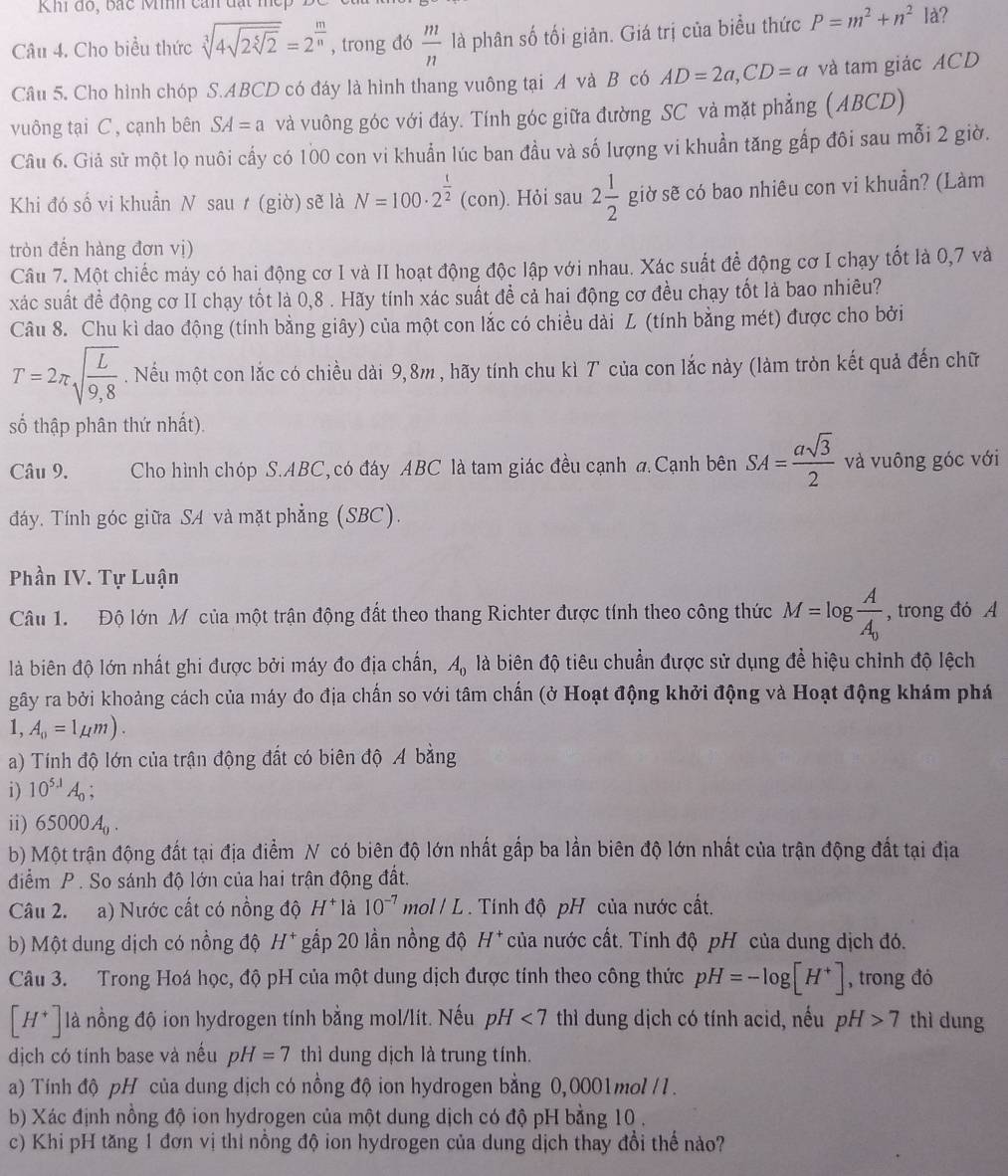 Khi đo, bắc Mih cán đạt mẹp B
Câu 4. Cho biểu thức sqrt[3](4sqrt 2sqrt [5]2)=2^(frac m)n , trong đó  m/n  là phân số tối giản. Giá trị của biểu thức P=m^2+n^2 là?
Câu 5. Cho hình chóp S.ABCD có đáy là hình thang vuông tại A và B có AD=2a,CD=a và tam giác ACD
vuông tại C , cạnh bên SA=a và vuông góc với đáy. Tính góc giữa đường SC và mặt phẳng (ABCD)
Câu 6. Giả sử một lọ nuôi cấy có 100 con vi khuẩn lúc ban đầu và số lượng vi khuẩn tăng gấp đôi sau mỗi 2 giờ.
Khi đó số vi khuẩn N sau t (giờ) sẽ là N=100· 2^(frac t)2 (con). Hỏi sau 2 1/2  giờ sẽ có bao nhiêu con vi khuẩn? (Làm
tròn đến hàng đơn vị)
Câu 7. Một chiếc máy có hai động cơ I và II hoạt động độc lập với nhau. Xác suất đề động cơ I chạy tốt là 0,7 và
xác suất đề động cơ II chạy tốt là 0,8 . Hãy tính xác suất đề cả hai động cơ đều chạy tốt là bao nhiêu?
Câu 8. Chu kì dao động (tính bằng giây) của một con lắc có chiều dài L (tính bằng mét) được cho bởi
T=2π sqrt(frac L)9,8. Nếu một con lắc có chiều dài 9,8m , hãy tính chu kì 7 của con lắc này (làm tròn kết quả đến chữ
số thập phân thứ nhất).
Câu 9. Cho hình chóp S.ABC, có đáy ABC là tam giác đều cạnh đ Cạnh bên SA= asqrt(3)/2  và vuông góc với
đáy. Tính góc giữa SA và mặt phẳng (SBC).
Phần IV. Tự Luận
Câu 1. Độ lớn Mỹ của một trận động đất theo thang Richter được tính theo công thức M=log frac AA_0 , trong đó A
là biên độ lớn nhất ghi được bởi máy đo địa chấn, A_0 là biên độ tiêu chuẩn được sử dụng để hiệu chỉnh độ lệch
gãy ra bởi khoảng cách của máy đo địa chấn so với tâm chấn (ở Hoạt động khởi động và Hoạt động khám phá
1, A_0=1mu m).
a) Tính độ lớn của trận động đất có biên độ A bằng
i) 10^(5.1)A_0;
ii) 65000A_0.
b) Một trận động đất tại địa điểm N có biên độ lớn nhất gắp ba lần biên độ lớn nhất của trận động đất tại địa
điễểm P . So sánh độ lớn của hai trận động đất.
Câu 2. a) Nước cất có nồng độ H^+ là 10^(-7) mol / L . Tính độ pH của nước cất.
b) Một dung dịch có nồng độ H^+ gấp 20 lần nồng độ H* của nước cất. Tính độ pH của dung dịch đó.
Câu 3. Trong Hoá học, độ pH của một dung dịch được tính theo công thức pH=-log [H^+] , trong đó
[H^+] là nồng độ ion hydrogen tính bằng mol/lít. Nếu pH <7</tex> thì dung dịch có tính acid, nếu pH>7 thì dung
dịch có tính base và nếu pH=7 thì dung dịch là trung tính.
a) Tính độ pH của dung dịch có nồng độ ion hydrogen bằng 0,0001mol /1.
b) Xác định nồng độ ion hydrogen của một dung dịch có độ pH bằng 10 .
c) Khi pH tăng 1 đơn vị thi nồng độ ion hydrogen của dung dịch thay đổi thế nào?