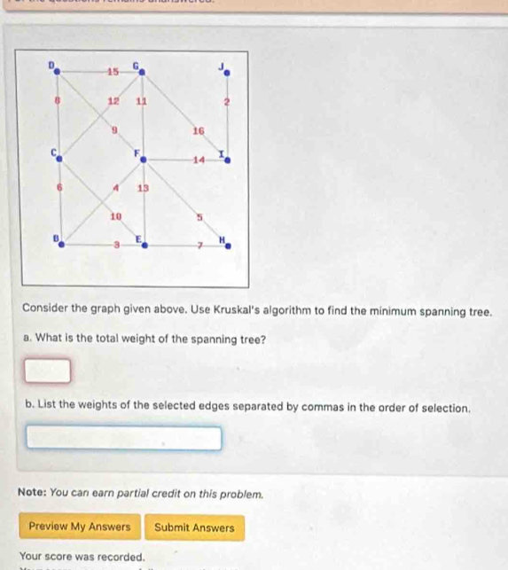 G J
15
8 12 11 2
9 16
C F
14
6 4 13
10 5
B E H
3 7
Consider the graph given above. Use Kruskal's algorithm to find the minimum spanning tree. 
a. What is the total weight of the spanning tree? 
b. List the weights of the selected edges separated by commas in the order of selection. 
Note: You can earn partial credit on this problem. 
Preview My Answers Submit Answers 
Your score was recorded.