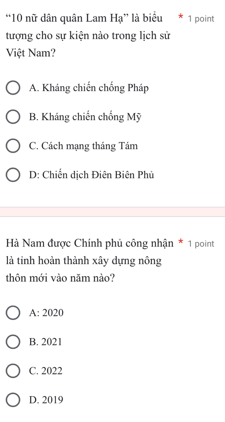 “10 nữ dân quân Lam Hạ” là biểu * 1 point
tượng cho sự kiện nào trong lịch sử
Việt Nam?
A. Kháng chiến chống Pháp
B. Kháng chiến chống Mỹ
C. Cách mạng tháng Tám
D: Chiến dịch Điên Biên Phủ
Hà Nam được Chính phủ công nhận * 1 point
là tỉnh hoàn thành xây dựng nông
thôn mới vào năm nào?
A: 2020
B. 2021
C. 2022
D. 2019