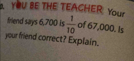 YOU BE THE TEACHER Your 
friend says 6,700 is  1/10  of 67,000. Is 
your friend correct? Explain.