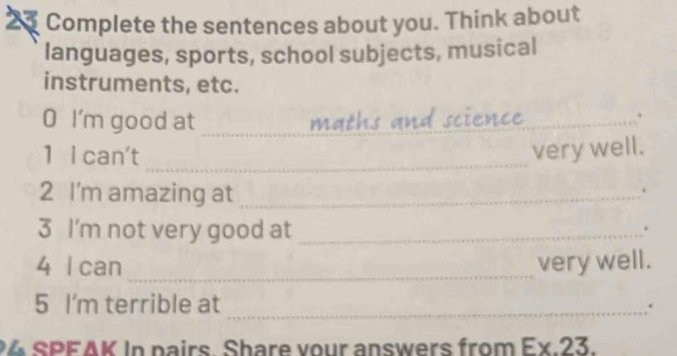 Complete the sentences about you. Think about 
languages, sports, school subjects, musical 
instruments, etc. 
O I'm good at_ 
_4 
_ 
1 I can't_ 
very well. 
2 I'm amazing at_ 
. 
3 I'm not very good at_ 
. 
4 I can_ very well. 
5 I'm terrible at_ 
4 SPEAK In pairs. Share vour answers from Ex.23.