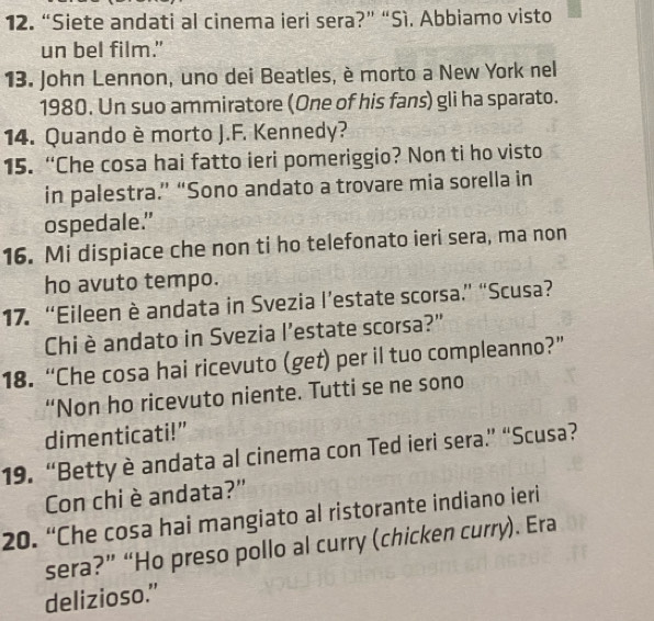 “Siete andati al cinema ieri sera?” “Sì. Abbiamo visto
un bel film."
13. John Lennon, uno dei Beatles, è morto a New York nel
1980. Un suo ammiratore (One of his fans) gli ha sparato.
14. Quando è morto J.F. Kennedy?
15. “Che cosa hai fatto ieri pomeriggio? Non ti ho visto
in palestra.” “Sono andato a trovare mia sorella in
ospedale.”
16. Mi dispiace che non ti ho telefonato ieri sera, ma non
ho avuto tempo.
17. “Eileen è andata in Svezia l’estate scorsa.” “Scusa?
Chi è andato in Svezia l’estate scorsa?"
18. “Che cosa hai ricevuto (get) per il tuo compleanno?”
“Non ho ricevuto niente. Tutti se ne sono
dimenticati!”
19. “Betty è andata al cinema con Ted ieri sera” “Scusa?
Con chi è andata?'
20. “Che cosa hai mangiato al ristorante indiano ieri
sera?” “Ho preso pollo al curry (chicken curry). Era
delizioso.”