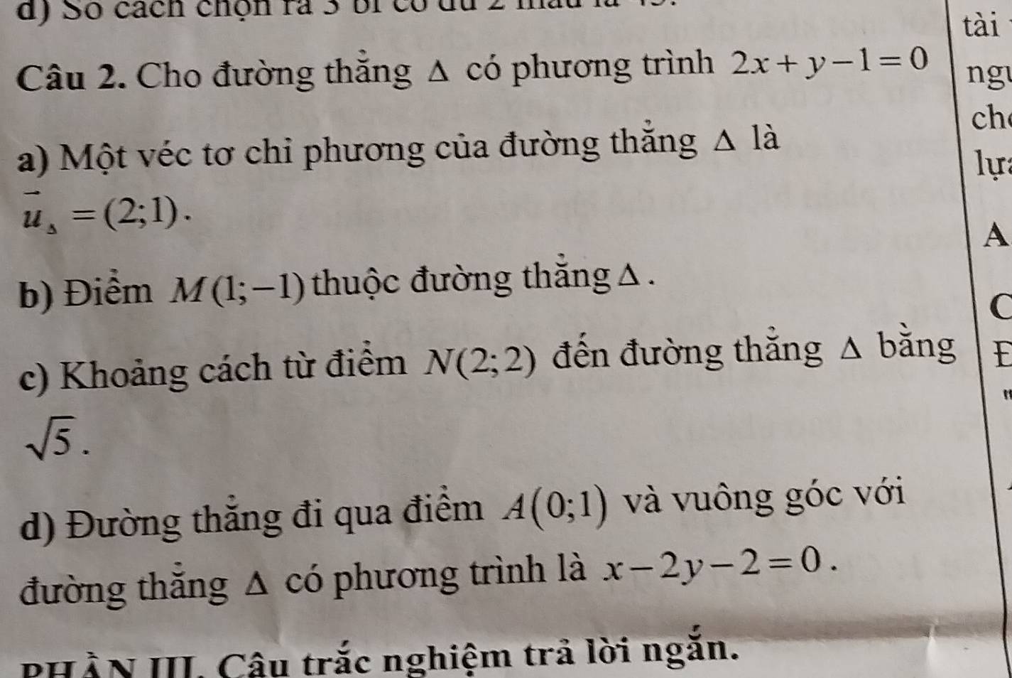 Số cách chọn ra 3 bi có đ 
tài 
Câu 2. Cho đường thăng A có phương trình 2x+y-1=0 n g 
ch 
a) Một véc tơ chỉ phương của đường thăng △ la
lự
vector u_s=(2;1). 
A 
b) Điểm M(1;-1) thuộc đường thăng △. 
C 
c) Khoảng cách từ điểm N(2;2) đến đường thắng A bằng E 
"
sqrt(5). 
d) Đường thắng đi qua điểm A(0;1) và vuông góc với 
đường thăng A có phương trình là x-2y-2=0. 
PHầN III. Câu trắc nghiệm trả lời ngăn.