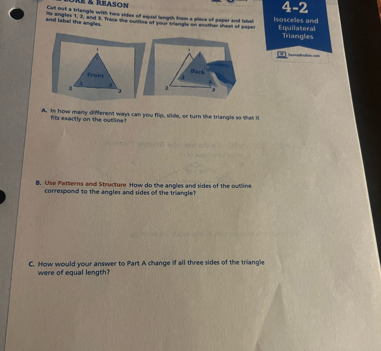 RE & REASON 
4-2 
Cut out a triangle with two sides of equal length from a piece of paper and label Isosceles and 
its angles 1, 2, and 3. Trace the outline of your triangle on another sheet of paper Equilateral 
and label the angles. 
Triangles 
. 
7 SavvasRealize.com 
Back
3
2
2
3
A. In how many different ways can you flip, slide, or turn the triangle so that it 
fits exactly on the outline? 
B. Use Patterns and Structure How do the angles and sides of the outline 
correspond to the angles and sides of the triangle? 
C. How would your answer to Part A change if all three sides of the triangle 
were of equal length?