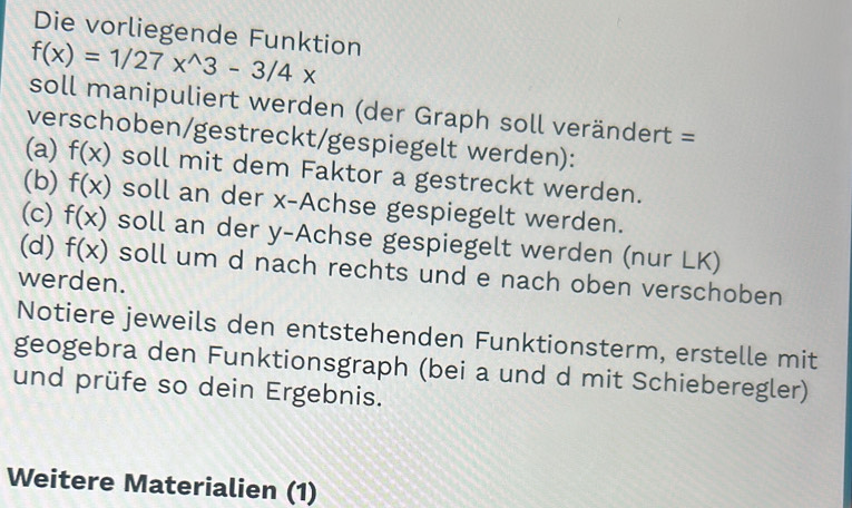 Die vorliegende Funktion
f(x)=1/27x^(wedge)3-3/4x
soll manipuliert werden (der Graph soll verändert = 
verschoben/gestreckt/gespiegelt werden): 
(a) f(x) soll mit dem Faktor a gestreckt werden. 
(b) f(x) soll an der x -Achse gespiegelt werden. 
(c) f(x) soll an der y -Achse gespiegelt werden (nur LK) 
(d) f(x) soll um d nach rechts und e nach oben verschoben 
werden. 
Notiere jeweils den entstehenden Funktionsterm, erstelle mit 
geogebra den Funktionsgraph (bei a und d mit Schieberegler) 
und prüfe so dein Ergebnis. 
Weitere Materialien (1)