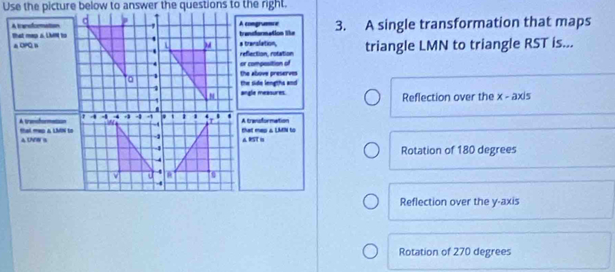 A transorationA congrumce 3. A single transformation that maps
that map s. Lient totrandormation like
△CPQ, Bs translation, triangle LMN to triangle RST is...
reflection, rotation
or composition of
the above preserves
the side lengths and
angle measures.
Reflection over the x - axis
A UnsformetionA transformation
that mep a LMN tothat mep & LAEN to
4 UNer aA RST is
Rotation of 180 degrees
Reflection over the y-axis
Rotation of 270 degrees