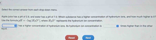 Select the correct answer from each drop-down menu. 
Apple juice has a pH of 2.9, and water has a pH of 7.0. Which substance has a higher concentration of hydronium ions, and how much higher is it? 
Use the formula pH=-log |H_3O^+| , where H_2O° represents the hydronium ion concentration. 
has a higher concentration of hydronium ions. Its hydronium ion concentration is 
liquid. times higher than in the other 
Reset Next