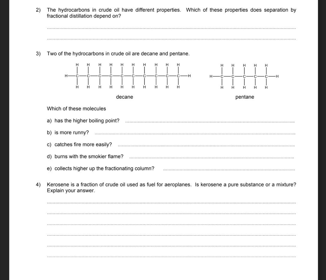The hydrocarbons in crude oil have different properties. Which of these properties does separation by
fractional distillation depend on?
_
_
3) Two of the hydrocarbons in crude oil are decane and pentane.
H H H H H
H C C C C -H
H H H H H
decane pentane
Which of these molecules
a) has the higher boiling point?_
b)is more runny?_
c) catches fire more easily?_
d) burns with the smokier flame?_
e) collects higher up the fractionating column?_
4) Kerosene is a fraction of crude oil used as fuel for aeroplanes. Is kerosene a pure substance or a mixture?
Explain your answer.
_
_
_
_
_
_