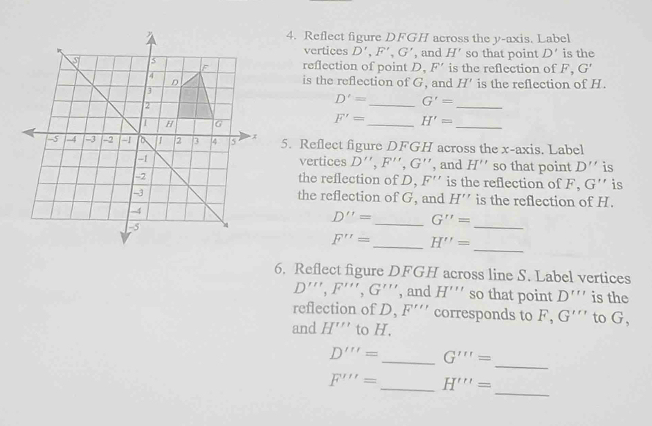 Reflect figure DFGH across the y-axis. Label 
vertices D', F', G' , and H' so that point D' is the 
reflection of point D. F' is the reflection of F, G'
is the reflection of G, and H' is the reflection of H. 
_
D'= _ G'=
_
F'= _ H'=
5. Reflect figure DFGH across the x-axis. Label 
vertices D'', F'', G'' , and H'' so that point D'' is 
the reflection of D, F'' is the reflection of F, G'' is 
the reflection of G, and H''
is the reflection of H. 
_
D''= _ G''=
_
F''= _ H''=
6. Reflect figure DFGH across line S. Label vertices
D''', F''', G''' , and H''' so that point D''' is the 
reflection of D, F''' corresponds to . F. G''' to G, 
and H''' to H, 
_
D'''= _ G'''=
_
F'''= _ H'''=