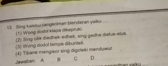 Sing kalebu cangkriman bienderan yaiku
(1) Wong dodol klapa dikepruki.
(2) Sing cilik diedhek-edhek, sing gedhe dielus-elus.
(3) Wong dodol tempe dibunteli.
(4) Tibane mengisor síng digoleki menduwur
Jawaban A B C D