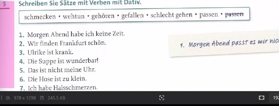 Schreiben Sie Sätze mit Verben mit Dativ. 
schmecken • wehtun · gehören · gefallen • schlecht gehen • passen · passen 
1. Morgen Abend habe ich keine Zeit. 
2. Wir finden Frankfurt schön. 
1. Morgen Abend passt es mir nic 
3. Ulrike ist krank. 
4. Die Suppe ist wunderbar! 
5. Das ist nicht meine Uhr. 
6. Die Hose ist zu klein. 
7. Ich habe Halsschmerzen.
245.5 KB 19