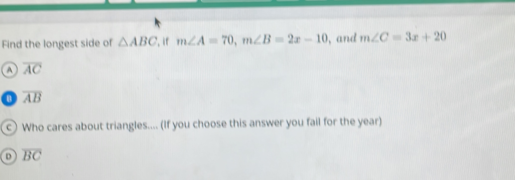 Find the longest side of △ ABC ', if m∠ A=70, m∠ B=2x-10 , and m∠ C=3x+20
A overline AC
B overline AB
c Who cares about triangles.... (If you choose this answer you fail for the year)
D overline BC