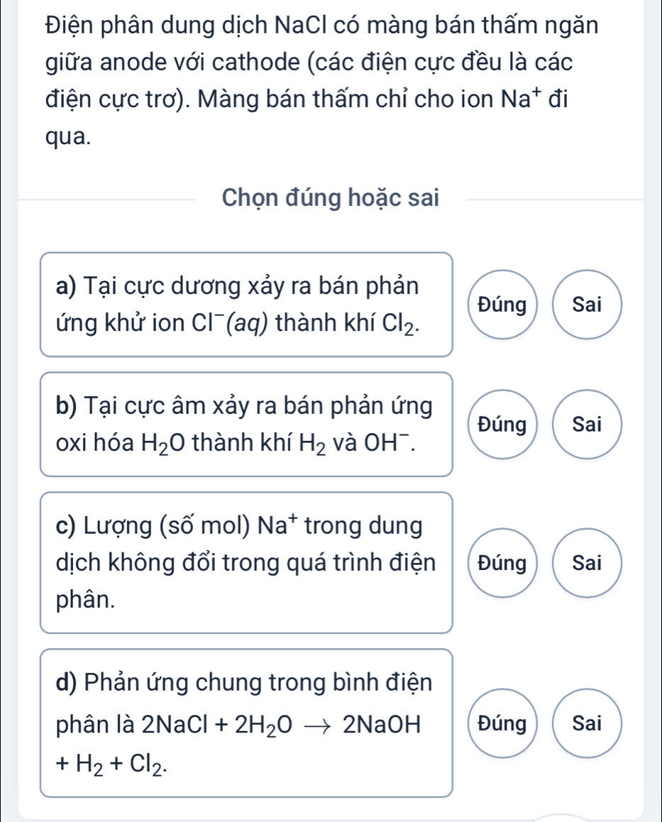 Điện phân dung dịch NaCl có màng bán thấm ngăn
giữa anode với cathode (các điện cực đều là các
điện cực trơ). Màng bán thấm chỉ cho ion Na^+ đi
qua.
Chọn đúng hoặc sai
a) Tại cực dương xảy ra bán phản
Đúng Sai
ứng khử ion Cl¯(aq) thành khí Cl_2. 
b) Tại cực âm xảy ra bán phản ứng
Đúng Sai
oxi hóa H_2O thành khí H_2 và OH¯.
c) Lượng (số mol) Na^+ trong dung
dịch không đổi trong quá trình điện Đúng Sai
phân.
d) Phản ứng chung trong bình điện
phân là 2NaCl+2H_2Oto 2NaOH Đúng Sai
+H_2+Cl_2.