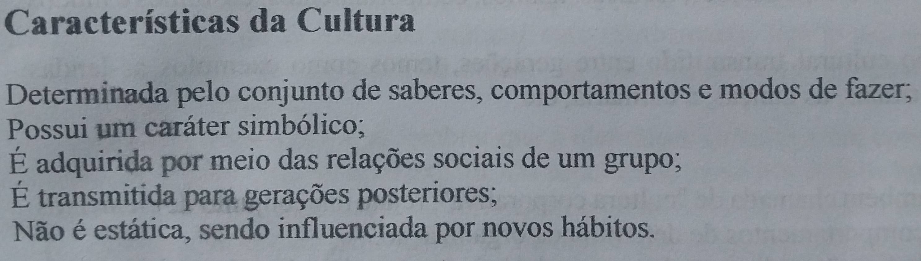 Características da Cultura
Determinada pelo conjunto de saberes, comportamentos e modos de fazer;
Possui um caráter simbólico;
É adquirida por meio das relações sociais de um grupo;
É transmitida para gerações posteriores;
Não é estática, sendo influenciada por novos hábitos.