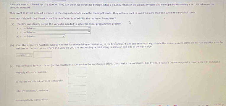 amount invested. A couple wants to invest up to $20,000. They can purchase corporate bonds yielding a 10.85% return on the amount invested and municipal bonds yielding a 14.15% return on the
They want to invest at least as much in the corporate bonds as in the municipal bonds. They will also want to invest no more than $12,000 in the municipal bonds.
How much should they invest in each type of bond to maximize the return on investment?
(a) Identify and clearly define the variables needed to solve the linear programming problem.
x= ==Select==
y= ===Sellect===
A= ===Select==
(b) Find the objective function. Select whether it's maximizing or minimizing in the first answer blank and enter your equation in the second answer blank. (Hint: Your equation must be
written in the form A= , where the variable you are maximizing or minimizing is alone on one side of the equal sign.)
==Sellect===
(c) The objective function is subject to constraints. Determine the constraints below. (Hint: Write the constraints line by line. Separate the non-negativity constraints with commas.)
municipal bond constraint
corporate vs municipal bond constraint
total investment constraint
non-negativity constraints
309 PMA