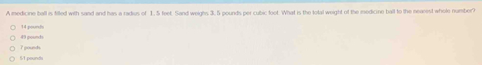 A medicine ball is filled with sand and has a radius of 1, 5 feet. Sand weighs 3,5 pounds per cubic foot. What is the total weight of the medicine ball to the nearest whole number?
14 pounds
49 pounds
7 pounds
51 pounds