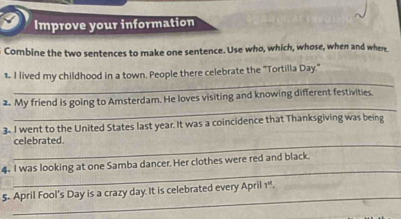 Improve your information 
Combine the two sentences to make one sentence. Use who, which, whose, when and where. 
_ 
1. I lived my childhood in a town. People there celebrate the "Tortilla Day." 
_ 
2. My friend is going to Amsterdam. He loves visiting and knowing different festivities. 
3. I went to the United States last year. It was a coincidence that Thanksgiving was being 
_ 
celebrated. 
_ 
4. I was looking at one Samba dancer. Her clothes were red and black. 
_ 
5- April Fool’s Day is a crazy day. It is celebrated every April 1^(st).