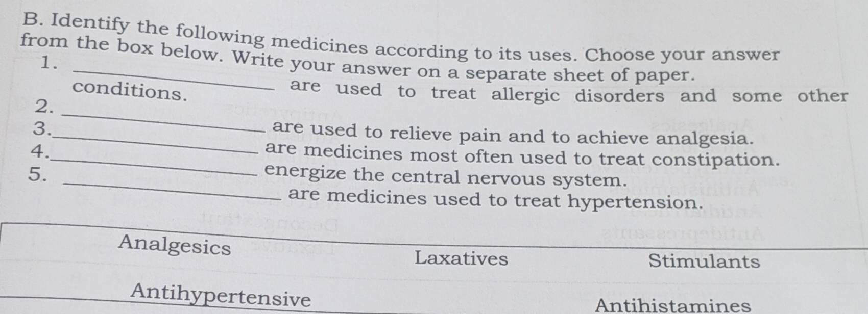 Identify the following medicines according to its uses. Choose your answer
from the box below. Write your answer on a separate sheet of paper.
1.
conditions.
are used to treat allergic disorders and some other 
2._
3._
are used to relieve pain and to achieve analgesia.
4.
_are medicines most often used to treat constipation.
5. _energize the central nervous system.
are medicines used to treat hypertension.
Analgesics
Laxatives Stimulants
Antihypertensive
Antihistamines