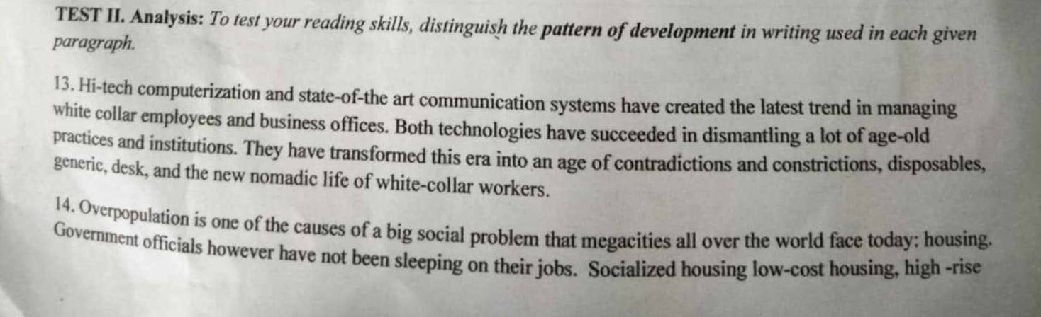 TEST II. Analysis: To test your reading skills, distinguish the pattern of development in writing used in each given 
paragraph. 
13. Hi-tech computerization and state-of-the art communication systems have created the latest trend in managing 
white collar employees and business offices. Both technologies have succeeded in dismantling a lot of age-old 
practices and institutions. They have transformed this era into an age of contradictions and constrictions, disposables, 
generic, desk, and the new nomadic life of white-collar workers. 
14. Overpopulation is one of the causes of a big social problem that megacities all over the world face today: housing. 
Government officials however have not been sleeping on their jobs. Socialized housing low-cost housing, high -rise