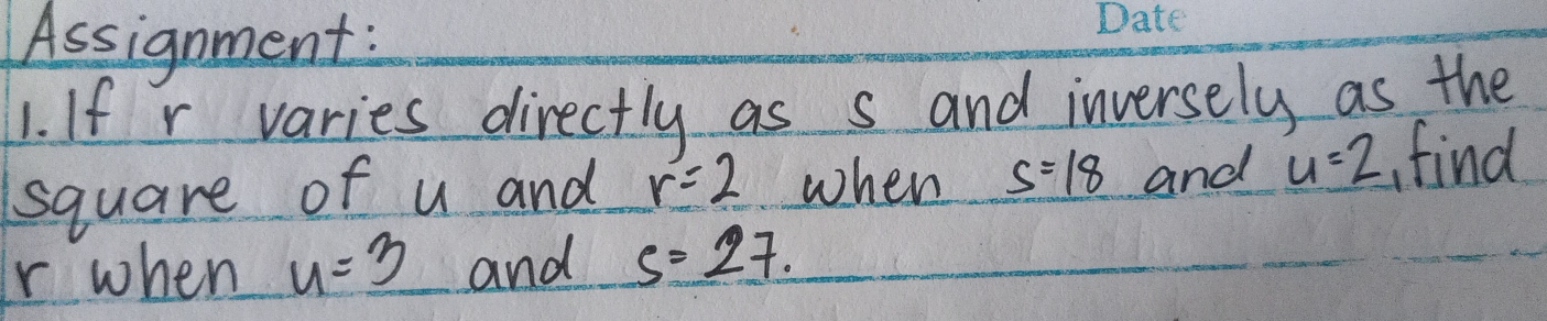 Assignment: 
1. If r varies directly as s and inversely as the 
square of u and r=2 when _ s=18 and u=2 find
r when u=3 and s=27.