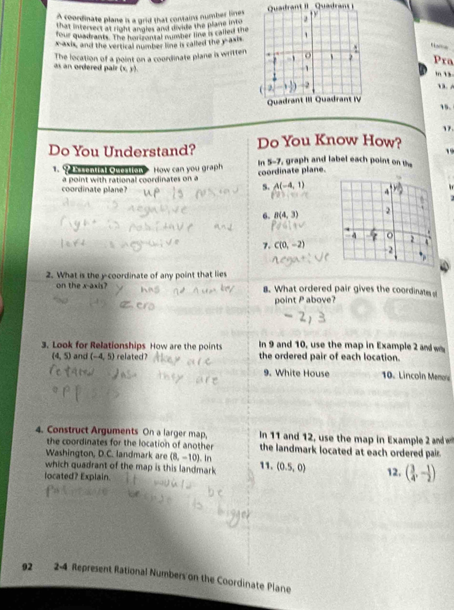 A coordinate plane is a grid that contains number linesQuadrant II Quadrant i 
that intersect at right angles and divide the plane into 
four quadrants. The horizontal number line is called the 
x-axis, and the vertical number line is called the y-axis 
Name 
The location of a point on a coordinate plane is written 
Pra 
as an ordered pair (x, y). 
ln 1 

15. 
17. 
Do You Know How? 
Do You Understand? 19 
In 5-7, graph and label each point on the 
1.? sontial Question How can you graph coordinate plane. 
a point with rational coordinates on a 
5. A(-4,1)
coordinate plane? l 

6. B(4,3)
7. C(0,-2)
2. What is the y-coordinate of any point that lies 
on the x-axis? . What ordered pair gives the coordinates of 
point P above? 
3. Look for Relationships How are the points In 9 and 10, use the map in Example 2 and w
(4,5) and (-4,5) related? the ordered pair of each location. 
9. White House 10. Lincoln Memora 
4. Construct Arguments On a larger map, In 11 and 12, use the map in Example 2 and w 
the coordinates for the location of another the landmark located at each ordered pair. 
Washington, D.C. landmark are (8,-10). In 
which quadrant of the map is this landmark 11. (0.5,0)
located? Explain. 12, ( 3/4 ,- 1/2 )
92 2 -4 Represent Rational Numbers on the Coordinate Plane