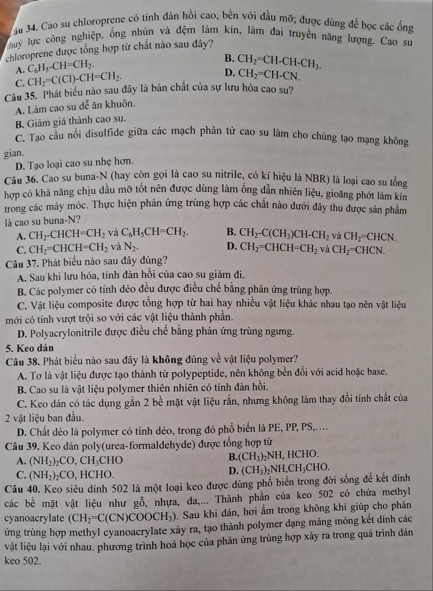 ầu 34. Cao su chloroprene có tính dàn hồi cao, bền với dầu mỡ; được dùng để bọc các ống
huỷ lực công nghiệp, ống nhún và đệm làm kín, làm đai truyền năng lượng. Cao sư
chloroprene được tổng hợp từ chất nào sau dây?
A. C_6H_5-CH=CH_2.
B. CH_2=CH-CH-CH_3.
C. CH_2=C(Cl)-CH=CH_2.
D. CH_2=CH-CN.
Câu 35. Phát biểu nào sau đây là bản chất của sự lưu hóa cao su?
A. Làm cao su dễ ăn khuôn.
B. Giảm giá thành cao su.
C. Tạo cầu nối disulfide giữa các mạch phân tử cao su làm cho chúng tạo mạng không
gian.
D. Tạo loại cao su nhẹ hơn.
Câu 36. Cao su buna-N (hay còn gọi là cao su nitrile, có kí hiệu là NBR) là loại cao su tổng
hợp có khả năng chịu dầu mỡ tốt nên được dùng làm ống dẫn nhiên liệu, gioăng phớt làm kín
trong các máy móc. Thực hiện phản ứng trùng hợp các chất nào dưới đây thu được sản phẩm
là cao su buna-N?
A. CH_2-CHCH=CH_2 và C_6H_5CH=CH_2. B. CH_2-C(CH_3)CH-CH_2 và CH_2=CHCN.
C. CH_2=CHCH=CH_2 và N_2. D. CH_2=CHCH=CH_2 và CH_2=CHCN.
Câu 37. Phát biểu nào sau đây đúng?
A. Sau khi lưu hóa, tính đàn hồi của cao su giảm đi.
B. Các polymer có tính dẻo đều được điều chế bằng phản ứng trùng hợp.
C. Vật liệu composite được tổng hợp từ hai hay nhiều vật liệu khác nhau tạo nên vật liệu
mới có tính vượt trội so với các vật liệu thành phần.
D. Polyacrylonitrile được điều chế bằng phản ứng trùng ngưng.
5. Keo dán
Câu 38. Phát biểu nào sau đây là không đúng về vật liệu polymer?
A. Tơ là vật liệu được tạo thành từ polypeptide, nên không bền đối với acid hoặc base.
B. Cao su là vật liệu polymer thiên nhiên có tính đàn hồi.
C. Keo dán có tác dụng gắn 2 bề mặt vật liệu rắn, nhưng không làm thay đổi tính chất của
2 vật liệu ban đầu.
D. Chất dẻo là polymer có tính dẻo, trong đó phổ biến là PE, PP, PS,..
Câu 39. Keo dán poly(urea-formaldehyde) được tổng hợp từ
A. (NH_2)_2CO,CH_3 CHO
B. (CH_3)_2NH, ICHO.
C. (NH_2)_2CO , HCHO.
D. (CH_3)_2NH,CH_3CHO.
Câu 40. Keo siêu dính 502 là một loại keo được dùng phổ biến trong đời sống đề kết dính
các bề mặt vật liệu như gỗ, nhựa, da,... Thành phần của keo 502 có chứa methyl
cyanoacrylate (CH_2=C(CN)COOCH_3). Sau khi dán, hơi ẩm trong không khí giúp cho phản
ứng trùng hợp methyl cyanoacrylate xảy ra, tạo thành polymer dạng màng mỏng kết dính các
vật liệu lại với nhau. phương trình hoá học của phản ứng trùng hợp xảy ra trong quá trình dán
keo 502.