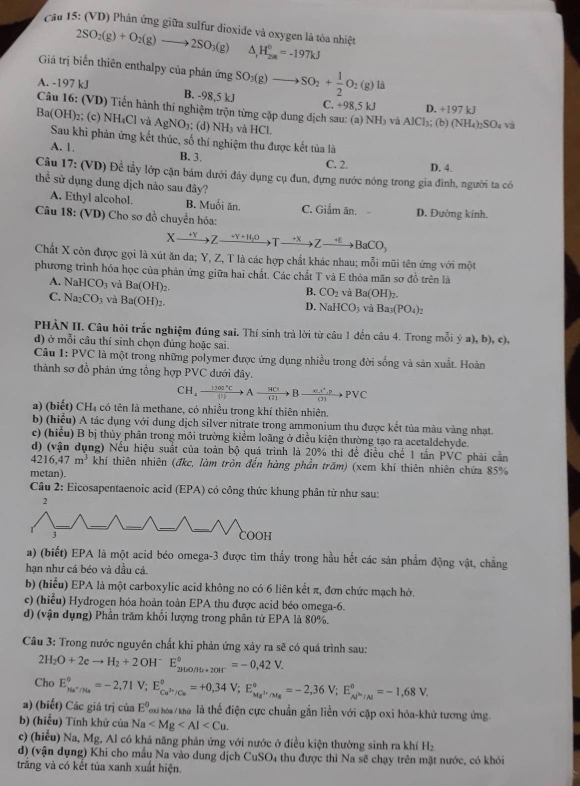 (VD) Phản ứng giữa sulfur dioxide và oxygen là tỏa nhiệt
2SO_2(g)+O_2(g)to 2SO_3(g) △ _rH_(298)^0=-197kJ
Giá trị biến thiên enthalpy của phản ứng SO_3(g)to SO_2+ 1/2 O_2(g)li
A. -197 kJ B. -98,5 kJ
C. +98,5kJ D. +197 kJ
Câu 16: (VD) Tiến hành thí nghiệm trộn từng cặp dung dịch sau: (a) NH₃ và AlCl_3; (b) (NH_4)_2SO_4 và
Ba(OH)₂; (c) NH₄Cl và AgNO₃; (d) NH_3 và HCl.
Sau khi phản ứng kết thúc, số thí nghiệm thu được kết tủa là
A. 1. B. 3.
C. 2. D. 4.
Câu 17: (VD) Đề tầy lớp cặn bám dưới đáy dụng cụ đun, đựng nước nóng trong gia đình, người ta có
thể sử dụng dung dịch nào sau đây?
A. Ethyl alcohol. B. Muối ăn. C. Giấm ăn. D. Đường kính.
Câu 18: (VD) Cho sơ đồ chuyển hóa:
Xxrightarrow +YZ- xrightarrow +Y+H_2OTxrightarrow +XZxrightarrow +EBaCO_3
Chất X còn được gọi là xút ăn da; Y, Z, T là các hợp chất khác nhau; mỗi mũi tên ứng với một
phương trình hóa học của phản ứng giữa hai chất. Các chất T và E thỏa mãn sơ đồ trên là
A. NaHCO_3 và Ba(OH)_2.
B. CO_2 và Ba(OH)_2.
C. Na_2CO_3 và Ba(OH)_2.
D. N aI ICO_3 và Ba_3(PO_4)_2
PHÀN II. Câu hỏi trắc nghiệm đúng sai. Thí sinh trả lời từ câu 1 đến câu 4. Trong mỗi ý a), b), c),
d) ở mỗi câu thí sinh chọn đúng hoặc sai.
Câu 1: PVC là một trong những polymer được ứng dụng nhiều trong đời sống và sản xuất. Hoàn
thành sơ đồ phản ứng tổng hợp PVC dưới đây.
CH_4xrightarrow 1500°CAxrightarrow HCIBxrightarrow x1.1°.pPvee C
a) (biết) CH₄ có tên là methane, có nhiều trong khí thiên nhiên.
b) (hiểu) A tác dụng với dung dịch silver nitrate trong ammonium thu được kết tủa màu vàng nhạt.
c) (hiểu) B bị thủy phân trong môi trường kiểm loãng ở điều kiện thường tạo ra acetaldehyde.
d) (vận dụng) Nếu hiệu suất của toàn bộ quá trình là 20% thì để điều chế 1 tấn PVC phải cần
4216,47m^3 khí thiên nhiên (đkc, làm tròn đến hàng phần trăm) (xem khí thiên nhiên chứa 85%
metan).
Câu 2: Eicosapentaenoic acid (EPA) có công thức khung phân tử như sau:
a) (biết) EPA là một acid béo omega-3 được tìm thấy trong hầu hết các sản phẩm động vật, chẳng
hạn như cá béo và dầu cá.
b) (hiểu) EPA là một carboxylic acid không no có 6 liên kết π, đơn chức mạch hở.
c) (hiểu) Hydrogen hóa hoàn toàn EPA thu được acid béo omega-6.
d) (vận dụng) Phần trăm khối lượng trong phân tử EPA là 80%.
Câu 3: Trong nước nguyên chất khi phản ứng xảy ra sẽ có quá trình sau:
2H_2O+2eto H_2+2OH^-E_2H_2O/H_2+2OH^-^circ =-0,42V.
Cho E_Na^+/Na°=-2,71V;E_Ca^(2+)/Cu°=+0,34V;E_Mg^(2+)/Mg°=-2,36V;E_Al^(3+)/Al°=-1,68V.
a) (biết) Các giá trị của E^0 Toxi hóa / khử là thế điện cực chuẩn gắn liền với cặp oxi hóa-khử tương ứng.
b) (hiểu) Tính khử của Na
c) (hiểu) Na, Mg, Al có khả năng phản ứng với nước ở điều kiện thường sinh ra khí H_2
d) (vận dụng) Khi cho mẫu Na vào dung dịch CuSO₄ thu được thì Na sẽ chạy trên mặt nước, có khói
trắng và có kết tủa xanh xuất hiện.