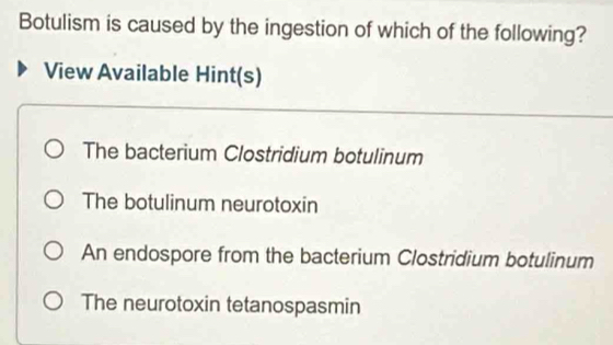 Botulism is caused by the ingestion of which of the following?
View Available Hint(s)
The bacterium Clostridium botulinum
The botulinum neurotoxin
An endospore from the bacterium Clostridium botulinum
The neurotoxin tetanospasmin