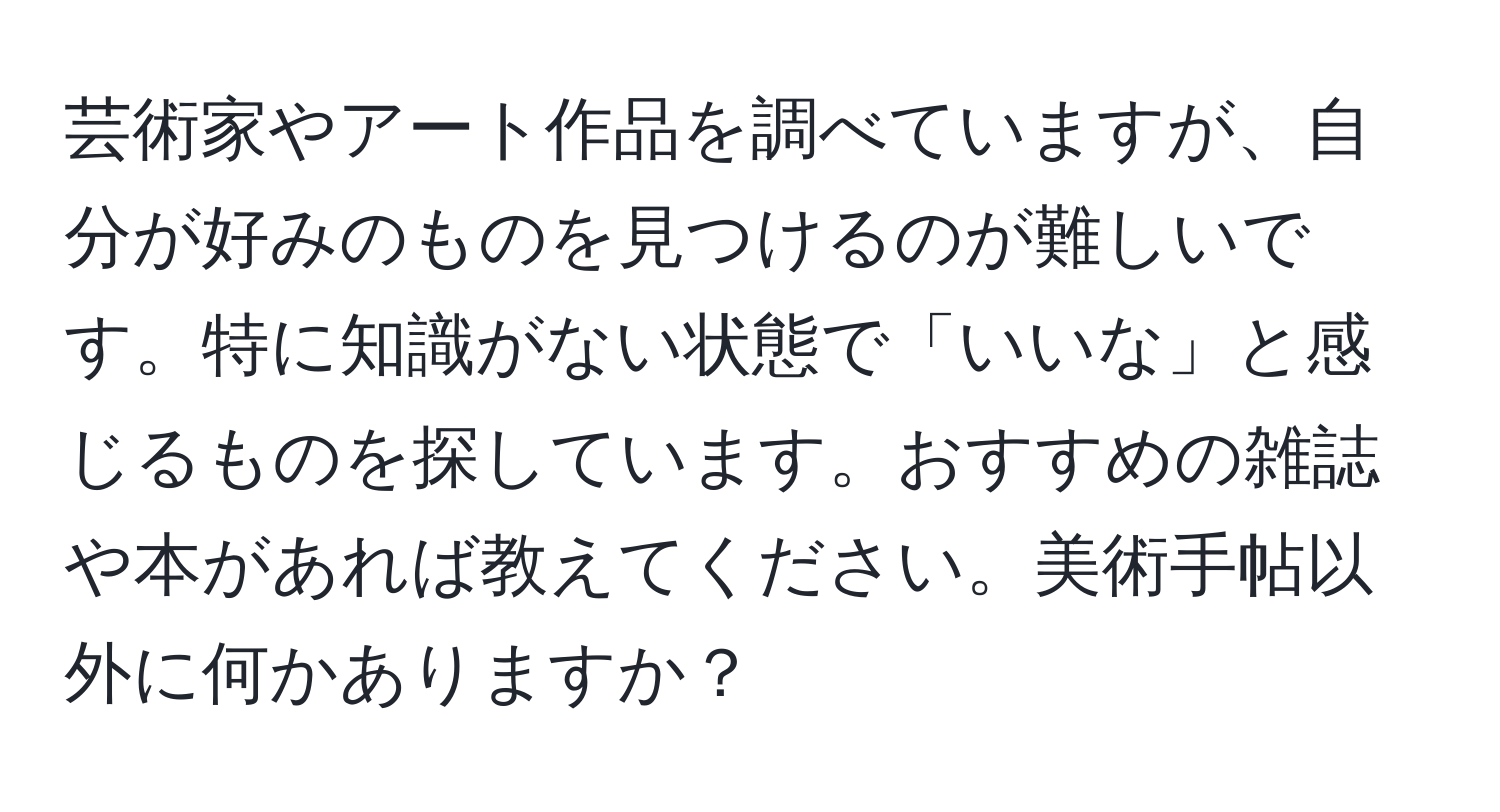 芸術家やアート作品を調べていますが、自分が好みのものを見つけるのが難しいです。特に知識がない状態で「いいな」と感じるものを探しています。おすすめの雑誌や本があれば教えてください。美術手帖以外に何かありますか？