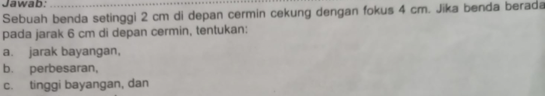 Jawab: 
Sebuah benda setinggi 2 cm di depan cermin cekung dengan fokus 4 cm. Jika benda berada 
pada jarak 6 cm di depan cermin, tentukan: 
a. jarak bayangan, 
b. perbesaran, 
c. tinggi bayangan, dan