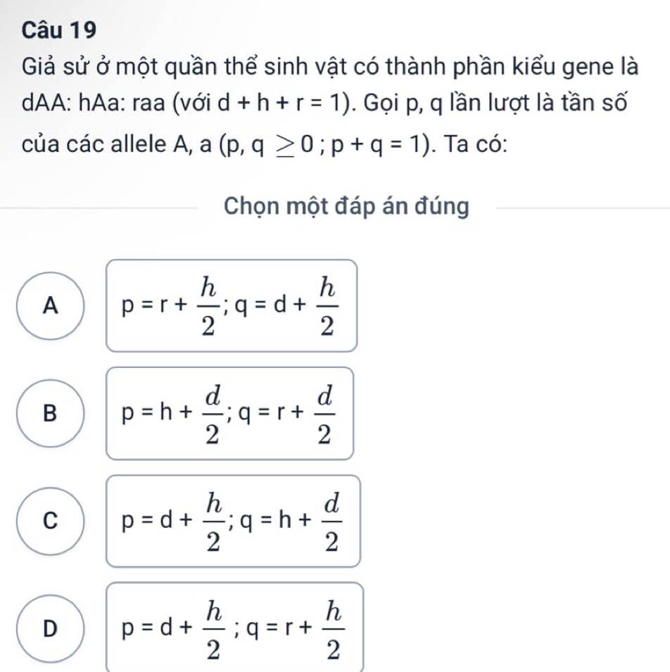 Giả sử ở một quần thể sinh vật có thành phần kiểu gene là
dAA: hAa: raa (với d+h+r=1). Gọi p, q lần lượt là tần số
của các allele A, a (p,q≥ 0; p+q=1). Ta có:
Chọn một đáp án đúng
A p=r+ h/2 ; q=d+ h/2 
B p=h+ d/2 ; q=r+ d/2 
C p=d+ h/2 ; q=h+ d/2 
D p=d+ h/2 ; q=r+ h/2 