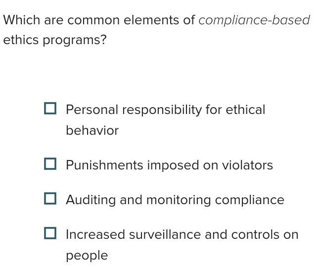 Which are common elements of compliance-based
ethics programs?
Personal responsibility for ethical
behavior
Punishments imposed on violators
Auditing and monitoring compliance
Increased surveillance and controls on
people