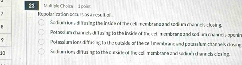 a Multiple Choice 1 point
7 Repolarization occurs as a result of...
Sodium ions diffusing the inside of the cell membrane and sodium channels closing.
8
Potassium channels diffusing to the inside of the cell membrane and sodium channels openin
9
Potassium ions diffusing to the outside of the cell membrane and potassium channels closing
10
Sodium ions diffusing to the outside of the cell membrane and sodium channels closing.