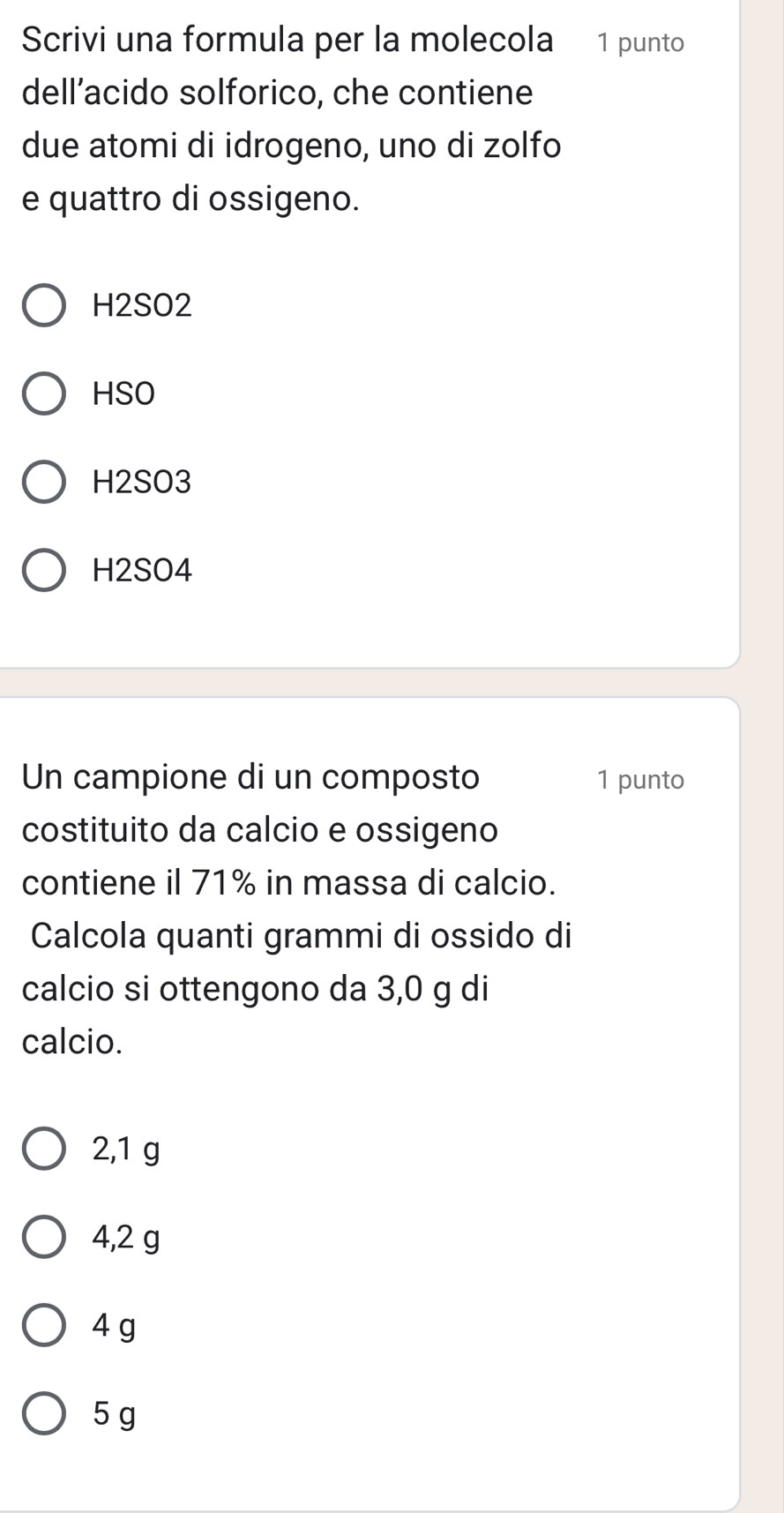 Scrivi una formula per la molecola ₹1 punto
dell’acido solforico, che contiene
due atomi di idrogeno, uno di zolfo
e quattro di ossigeno.
H2SO2
HSO
H2SO3
H2SO4
Un campione di un composto 1 punto
costituito da calcio e ossigeno
contiene il 71% in massa di calcio.
Calcola quanti grammi di ossido di
calcio si ottengono da 3,0 g di
calcio.
2,1 g
4,2 g
4 g
5 g