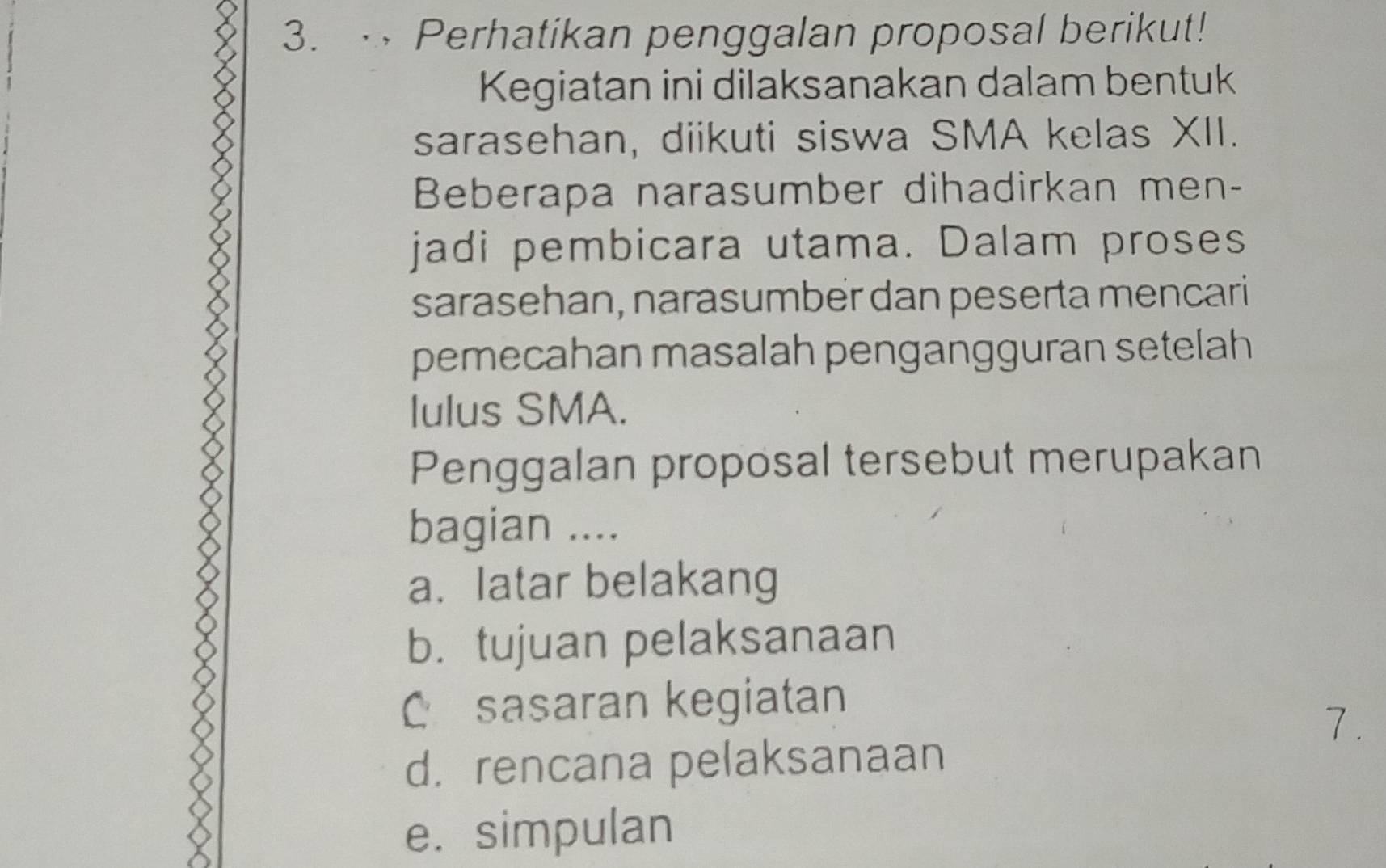 Perhatikan penggalan proposal berikut! 
Kegiatan ini dilaksanakan dalam bentuk 
sarasehan, diikuti siswa SMA kelas XII. 
Beberapa narasumber dihadirkan men- 
jadi pembicara utama. Dalam proses 
sarasehan, narasumber dan peserta mencari 
pemecahan masalah pengangguran setelah 
lulus SMA. 
Penggalan proposal tersebut merupakan 
bagian .... 
a. latar belakang 
b. tujuan pelaksanaan 
C sasaran kegiatan 
7. 
d. rencana pelaksanaan 
e. simpulan